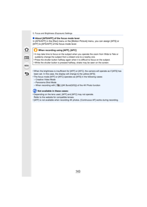 Page 143143
5. Focus and Brightness (Exposure) Settings
∫About [AFS/AFF] of the focus mode lever
In [AFS/AFF] in the [Rec] menu or the [Motion Picture] menu, yo u can assign [AFS] or 
[AFF] to [AFS/AFF] of the focus mode lever.
•
When the brightness is insufficient for [AFF] or [AFC], the cam era will operate as if [AFS] has 
been set. In this case, the display will change to the yellow [AFS].
•The focus mode [AFF] or [AFC] operates as [AFS] in the followin g cases:–Creative Video Mode–Panorama Shot Mode
–When...
