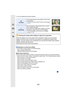 Page 145145
5. Focus and Brightness (Exposure) Settings
∫Restrictions on Auto Focus Mode
•The AF Mode is fixed to [Ø ] in the following cases.
–When using the Digital Zoom–[Miniature Effect] (Creative Control Mode)
([Face/Eye Detection])
•Under certain picture-taking conditions including the following  cases, the Face/Eye Detection 
Function may fail to work, making it impossible to detect faces . The AF Mode operates as [ ].
–When the face is not facing the camera–When the face is at an angle–When the face is...