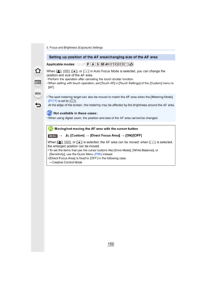 Page 1505. Focus and Brightness (Exposure) Settings
150
Applicable modes: 
When [š], [ ], [ Ø], or [ ] in Auto Focus Mode  is selected, you can change the 
position and size of the AF area.
•
Perform the operation after canceling the touch shutter functio n.
•When setting with touch operation, set [Touch AF] in [Touch Settings] of the [Custom] menu to 
[AF].
•The spot metering target can also be moved to match the AF area  when the [Metering Mode] 
(P171)  is set to [ ].
At the edge of the screen, the metering...
