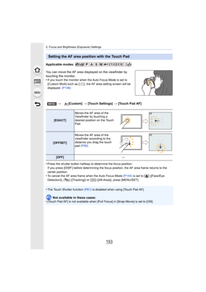 Page 153153
5. Focus and Brightness (Exposure) Settings
Applicable modes: 
You can move the AF area displayed on the viewfinder by 
touching the monitor.
•
If you touch the monitor when the Auto Focus Mode is set to 
[Custom Multi] such as [ ], the AF area setting screen will be 
displayed. (P148)
•Press the shutter button halfway to determine the focus positio n.
If you press [DISP.] before determining the focus position, the  AF area frame returns to the 
center position.
•To cancel the AF area frame when the...