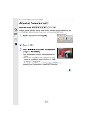 Page 1585. Focus and Brightness (Exposure) Settings
158
Adjusting Focus Manually
Applicable modes: 
Use this function when you want to fix the focus or when the distance between the lens 
and the subject is determined and you do not want to activate A uto Focus.
1Set the focus mode lever to [MF].
2Press 2 ().
3Press 3/ 4/2/1 to adjust the focus position, 
and press [MENU/SET].
•The assist screen is displayed, enlarging the area. (MF 
Assist)
•You can also enlarge the area by rotating the focus ring, 
moving the...