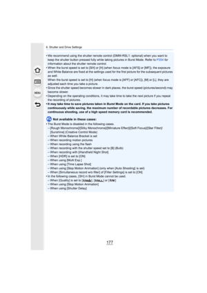Page 177177
6. Shutter and Drive Settings
•We recommend using the shutter remote control (DMW-RSL1: optional) when you want to 
keep the shutter button pressed fully while taking pictures in  Burst Mode. Refer to P354 for 
information about the shutter remote control.
•When the burst speed is set to [SH] or [H] (when focus mode is  [AFS] or [MF]), the exposure 
and White Balance are fixed at the settings used for the first  picture for the subsequent pictures 
as well.
When the burst speed is set to [H] (when...
