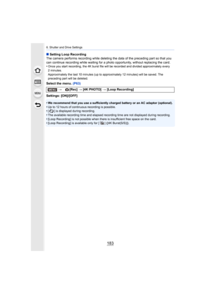 Page 183183
6. Shutter and Drive Settings
∫Setting Loop Recording
The camera performs recording while deleting the data of the pr eceding part so that you 
can continue recording while waiting for a photo opportunity, w ithout replacing the card.
•
Once you start recording, the 4K burst file will be recorded an d divided approximately every 
2minutes. 
Approximately the last 10 minutes  (up to approximately 12 minutes) will be saved. The 
preceding part will be deleted.
Select the menu.  (P63)
Settings:...