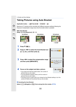 Page 193193
6. Shutter and Drive Settings
Taking Pictures using Auto Bracket
Applicable modes: 
Maximum of 7 pictures will be recorded with different exposure settings following the 
Exposure Compensation range every time the shutter button is pr essed.
With Auto Bracket
[Step]: [3 •1/3], [Sequence]: [0/ s/r ]
1Press  4 ().
2Press to  2/1 to select the Auto Bracket icon 
([ ], etc.), and then press  3.
3Press 2/1 to select the compensation range, 
and then press [MENU/SET].
4Focus on the subject and take a...