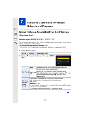 Page 197197
7.  Functions Customized for Various 
Subjects and Purposes
Taking Pictures Automatically at Set Intervals 
([Time Lapse Shot])
Applicable modes: 
The camera can automatically take  pictures of subjects such as animals or plants as time 
elapses and create a motion picture.
•
Set the date and time settings in advance.  (P40)•Pictures taken with Time Lapse Shot are displayed as a set of g roup pictures. (P257)
1Select the menu.  (P63)
2Press 3/4  to select the item and then press [MENU/
SET]. >
 [Rec]...