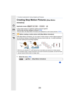 Page 2007. Functions Customized for Various Subjects and Purposes
200
Creating Stop Motion Pictures ([Stop Motion 
Animation])
Applicable modes: 
A stop motion picture is created by splicing pictures together.
•
Set the date and time settings in advance.  (P40)
•Pictures taken with [Stop Motion Animation] are displayed as a set of group pictures. (P257)
1Select the menu. (P63)
Before creating a motion picture with [Stop Motion Animation]
With [Stop Motion Animation], you can make a motion picture in which...