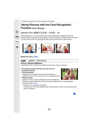 Page 207207
7. Functions Customized for Various Subjects and Purposes
Taking Pictures with the Face Recognition 
Function 
([Face Recog.])
Applicable modes: 
Face Recognition is a function which finds a face resembling a registered face and 
priorities focus and exposure  automatically. Even if the person  is located towards the back 
or on the end of a line in a group photo, the camera can still  take a clear picture.
Select the menu. (P63)
Settings: [ON]/[OFF]/[MEMORY]
•[Face Recog.] will turn [ON]...