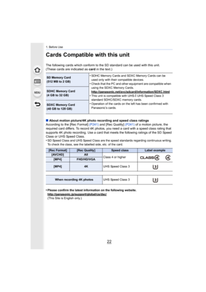 Page 221. Before Use
22
Cards Compatible with this unit
The following cards which conform to the SD standard can be used with this unit.
(These cards are indicated as  card in the text.)
∫ About motion picture/4K photo recording and speed class ratings
According to the [Rec Format]  (P241) and [Rec Quality]  (P241) of a motion picture, the 
required card differs. To record 4K photos, you need a card with a speed class rating that 
supports 4K photo recording. Use a card that meets the following ratings of the...