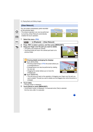 Page 269269
10. Playing Back and Editing Images
You can erase unnecessary parts recorded 
on the pictures taken.
•
The erasure operation can only be performed 
by touching. [Clear Retouch]  automatically 
enables the touch operation.
1Select the menu. (P63)
2Press 2/1  to select a picture, and then press [MENU/SET].
3Drag your finger over the part you want to delete.
•The parts to be erased are colored.
•Touching [Undo] will return the colored part back to its 
previous state.
4Touch  [Set].
•Preview screen is...