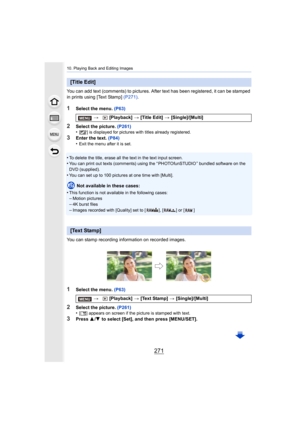 Page 271271
10. Playing Back and Editing Images
You can add text (comments) to pictures. After text has been registered, it can be stamped 
in prints using [Text Stamp]  (P271).
1Select the menu.  (P63)
2Select the picture.  (P261)
•[ ’] is displayed for pictures with titles already registered.
3Enter the text.  (P84)
•Exit the menu after it is set.
•To delete the title, erase all the text in the text input scree n.•You can print out texts (comments) using the “ PHOTOfunSTUDIO ” b undled software on the 
DVD...