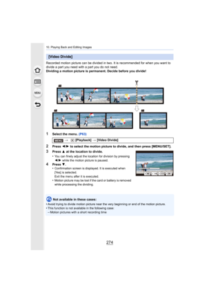 Page 27410. Playing Back and Editing Images
274
Recorded motion picture can be divided in two. It is recommended for when you want to 
divide a part you need with a part you do not need.
Dividing a motion picture is permanent. Decide before you divid e!
1Select the menu. (P63)
2Press 2/1  to select the motion picture to divide, and then press [MENU/S ET].
Not available in these cases:
•
Avoid trying to divide motion pi cture near the very beginning or end of the motion picture.
•This function is not available in...