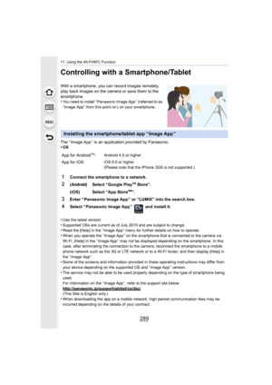 Page 289289
11. Using the Wi-Fi/NFC Function
Controlling with a Smartphone/Tablet
With a smartphone, you can record images remotely, 
play back images on the camera or save them to the 
smartphone.
•
You need to install “ Panasonic Image App ” (referred to as 
“ Image App ” from this point on )  on your smartphone.
The “ Image App ” is an application provided by Panasonic.
•OS
•Use the latest version.•Supported OSs are current as of July 2015 and are subject to change.•Read the [Help] in the “ Image App ” menu...