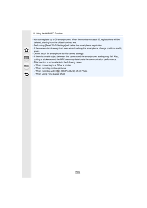 Page 29211. Using the Wi-Fi/NFC Function
292
•You can register up to 20 smartphones. When the number exceeds 20, registrations will be 
deleted, starting from the oldest touched one.
•Performing [Reset Wi-Fi Settings] will delete the smartphone re gistration.•If the camera is not recognized even when touching the smartpho ne, change positions and try 
again.
•Do not touch the smartphone to this camera strongly.•If there is a metal object between this camera and the smartphone, reading may fail. Also, 
putting a...