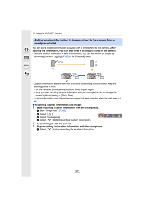 Page 301301
11. Using the Wi-Fi/NFC Function
You can send location information acquired with a smartphone to the camera. After 
sending the information, you can also write it on images stored in the camera.
•
Once the location information is sent to the camera, you can al so write it on images by 
performing [Location Logging] (P265)  in the [Playback] menu.
•Location information different from that at the time of recordi ng may be written. Keep the 
following points in mind:
–Set the camera’s [Home] setting in...