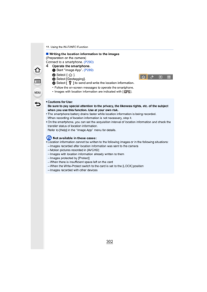 Page 30211. Using the Wi-Fi/NFC Function
302
∫Writing the location information to the images
(Preparation on the camera)
Connect to a smartphone.  (P290)
4Operate the smartphone.
1 Start “ Image App ”.  (P289)
2  Select  [ ].
3  Select [Geotagging].
4  Select [ ] to send and write the location information.
•
Follow the on-screen messages to operate the smartphone.•Images with location information are indicated with [ ].
•Cautions for Use:
Be sure to pay special attention to the privacy, the likeness r ights,...