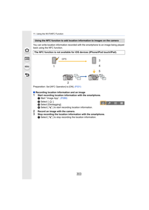 Page 303303
11. Using the Wi-Fi/NFC Function
You can write location information recorded with the smartphone to an image being played 
back using the NFC function.
Preparation: 
Set [NFC Operation] to [ON].  (P331)
∫Recording location information and an image1Start recording location information with the smartphone.
1 Start “ Image App ”.  (P289)
2  Select  [ ].
3  Select [Geotagging].
4  Select [ ] to start recording location information.
2Record an image with the camera.3Stop recording the location information...