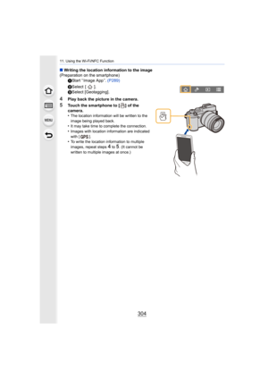 Page 30411. Using the Wi-Fi/NFC Function
304
∫Writing the location information to the image
(Preparation on the smartphone)
1Start “ Image App ”.  (P289)
2 Select  [ ].
3 Select [Geotagging].
4Play back the picture in the camera.
5Touch the smartphone to [ ] of the 
camera.
•
The location information will be written to the 
image being played back.
•It may take time to complete the connection.•Images with location information are indicated 
with [ ].
•To write the location information to multiple 
images, repeat...