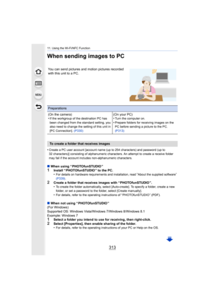 Page 313313
11. Using the Wi-Fi/NFC Function
When sending images to PC
•Create a PC user account [account name (up to 254 characters) and password (up to 
32 characters)] consisting of alphanumeric characters. An attemp t to create a receive folder 
may fail if the account includes non-alphanumeric characters.
∫ When using “ PHOTOfunSTUDIO ”1Install “ PHOTOfunSTUDIO ” to the PC.
•For details on hardware requirements and installation, read “About the supplied software” 
(P339) .
2Create a folder that receives...