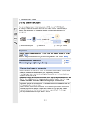 Page 315315
11. Using the Wi-Fi/NFC Function
Using Web services
You can send pictures and motion pictures to an SNS, etc. via “LUMIX CLUB”.
By setting up automatic transfers of pictures and motion pictur es to the Cloud Sync 
Service, you can receive the transferred pictures or motion pic tures on a PC or 
smartphone.
•
Images uploaded to the web service cannot be displayed or delet ed with this camera. Check 
images by accessing the web service with your smartphone or com puter.
•If sending images fails, a...