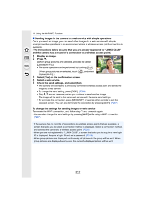 Page 317317
11. Using the Wi-Fi/NFC Function
∫Sending images in the camera to a web service with simple opera tions
Once you send an image, you can send other images to a web serv ice with simple,  
smartphone-like operations in an environment where a wireless a ccess point connection is 
available.
(The instructions below assume that you are already registered  to “LUMIX CLUB” 
and the camera has a record of a connection to a wireless acces s point.)
1Display an image.2Press 4.
(When group pictures are...