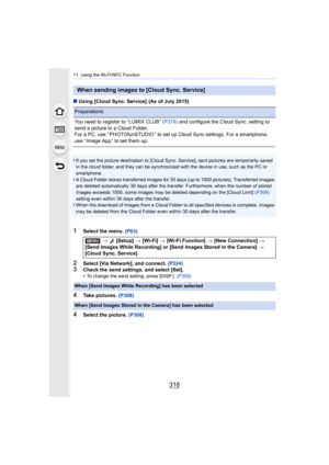 Page 31811. Using the Wi-Fi/NFC Function
318
∫Using [Cloud Sync. Service]  (As of July 2015)
•
If you set the picture destination to [Cloud Sync. Service], se nt pictures are temporarily saved 
in the cloud folder, and they can be synchronized with the device in use, such as the PC or 
smartphone.
•A Cloud Folder stores transferred images for 30 days (up to 100 0 pictures). Transferred images 
are deleted automatically 30 days after the transfer. Furthermo re, when the number of stored 
images exceeds 1000, some...