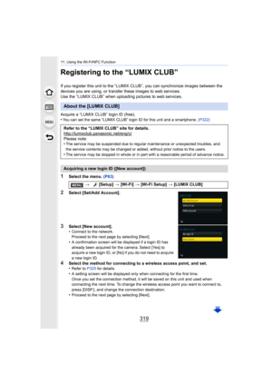 Page 319319
11. Using the Wi-Fi/NFC Function
Registering to the “LUMIX CLUB”
If you register this unit to the “LUMIX CLUB”, you can synchronize images between the 
devices you are using, or transfer these images to web services .
Use the “LUMIX CLUB” when uploading pictures to web services.
Acquire a “LUMIX CLUB” login ID (free).
•
You can set the same “LUMIX CLUB” login ID for this unit and a  smartphone. (P322)
1Select the menu.  (P63)
2Select [Set/Add Account].
3Select [New account].
•Connect to the network....