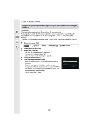 Page 321321
11. Using the Wi-Fi/NFC Function
Preparation:
When using the acquired login ID, check the ID and password.
To change the “LUMIX CLUB” password on the camera, access the “LUMIX CLUB” 
website from your smartphone or PC and change the “LUMIX CLUB”  password in 
advance.
•
The login ID and password registered to the “LUMIX CLUB” cannot  be changed on this unit.
1Select the menu. (P63)
2Select [Set/Add Account].3Select [Set Login ID].
•The login ID and password are displayed.•The password is displayed as...