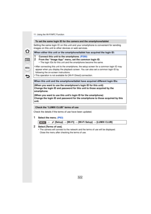 Page 32211. Using the Wi-Fi/NFC Function
322
Setting the same login ID on this unit and your smartphone is convenient for sending 
images on this unit to other devices or web services.
Check the details if the terms of use have been updated.
1Select the menu.  (P63)
2Select [Terms of use].
•The camera will connect to the network and the terms of use wil l be displayed.
Close the menu after checking the terms of use.
To set the same login ID for the camera and the smartphone/tabl et
When either this unit or the...