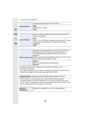 Page 331331
11. Using the Wi-Fi/NFC Function
•For details on how to enter characters, refer to “Entering Text” section on P84.•Make a copy of password.
If you forget the password, you can reset it with [Reset Wi-Fi  Settings] in the [Setup] menu, 
however other settings will also be reset. (excluding [LUMIX CL UB] )
•A “MAC Address” is a unique address that is used to identify ne twork equipment.•“IP address” refers to a number that identifies a PC connected to a network such as the 
Internet. Usually, the...