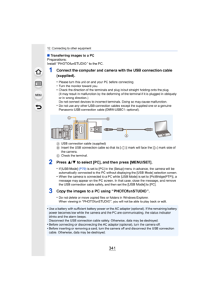 Page 341341
12. Connecting to other equipment
∫Transferring images to a PC
Preparations:
Install “ PHOTOfunSTUDIO ” to the PC.
1Connect the computer and camera with the USB connection cable 
(supplied).
•Please turn this unit on and your PC before connecting.•Turn the monitor toward you.•Check the direction of the terminals and plug in/out straight h olding onto the plug.
(It may result in malfunction by the deforming of the terminal  if it is plugged in obliquely 
or in wrong direction.)
Do not connect devices...