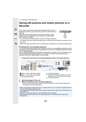 Page 343343
12. Connecting to other equipment
Saving still pictures and motion pictures on a 
Recorder
If you insert card holding content recorded with this unit into a 
Panasonic recorder, you can dub the content to a Blu-ray Disc o r 
DVD etc.
Methods to export still pictures  and motion pictures to other 
devices will vary depending on the file format. (JPEG, RAW, 
MPO, AVCHD, or MP4).
•
You cannot dub 4K burst files (MP4 format) with [Aspect Ratio]  set 
to an option other than [16:9] to hard disk drives,...
