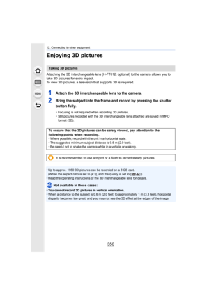 Page 35012. Connecting to other equipment
350
Enjoying 3D pictures
Attaching the 3D interchangeable lens (H-FT012: optional) to the camera allows you to 
take 3D pictures for extra impact.
To view 3D pictures, a television that supports 3D is required.
1Attach the 3D interchangeable lens to the camera.
2Bring the subject into the frame and record by pressing the shu tter 
button fully.
•Focusing is not required when recording 3D pictures.•Still pictures recorded with the 3D interchangeable lens attach ed are...