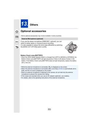 Page 353353
13. Others
Optional accessories
•Some optional accessories may not be available in some countrie s.
If you use the stereo microphone (DMW-MS1: optional), you can 
switch to either stereo or monaural sound recording.
It is also possible to reduce the wind noise efficiently by switching 
the [WIND CUT OFF/ON] switch to [ON].
Battery Check Lamp [BATTERY]
•
When the Off/On Mode Selector Switch is changed from [OFF] to [MONO] or [STEREO], the 
Battery Check Lamp [BATTERY] will light temporarily if there...