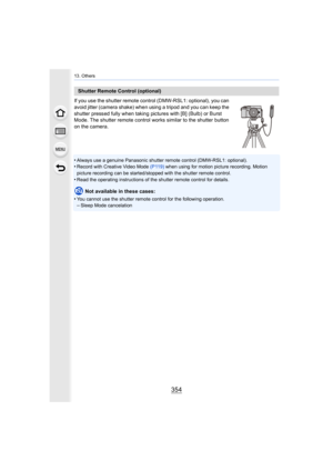 Page 35413. Others
354
If you use the shutter remote control (DMW-RSL1: optional), you can  
avoid jitter (camera shake) when  using a tripod and you can keep the 
shutter pressed fully when taking pictures with [B] (Bulb) or B urst 
Mode. The shutter remote control works similar to the shutter b utton 
on the camera.
•
Always use a genuine Panasonic shutter remote control (DMW-RSL1 : optional).•Record with Creative Video Mode (P119) when using for motion picture recording. Motion 
picture recording can be...