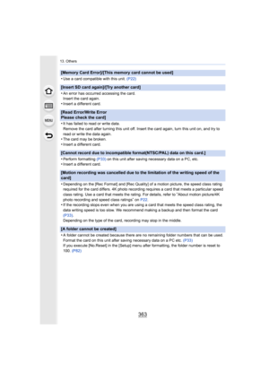Page 363363
13. Others
[Memory Card Error]/[This memory card cannot be used]
•
Use a card compatible with this unit. (P22)
[Insert SD card again]/[Try another card]
•
An error has occurred accessing the card.
Insert the card again.
•Insert a different card.
[Read Error/Write Error 
Please check the card]
•
It has failed to read or write data.
Remove the card after turning this unit off. Insert the card ag ain, turn this unit on, and try to 
read or write the data again.
•The card may be broken.
•Insert a...
