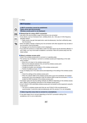 Page 387387
13. Others
∫General tips for using a Wi-Fi connection
•Use within the communication range of the device to be connecte d.•Is any device, such as microwave oven, cordless phone, etc., that uses 2.4 GHz frequency 
operated nearby?
> Radio waves may get interrupted when used simultaneously. Use t hem sufficiently away 
from the device.
•When the battery indicator is flashing red, the connection with other equipment may not start or 
the connection may be disrupted.
(A message such as [Communication...
