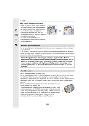 Page 39613. Others
396
∫For care of the viewfinder/Eyecup
•
Do not press the monitor with excessive force. Uneven colors ma y appear on the monitor and it 
may malfunction.
•If the camera is cold when you turn it on, the picture on the M onitor/Viewfinder will be slightly 
darker than usual at first. However, the picture will return to normal brightness when the internal 
temperature of the camera increases.
•Do not press the lens with excessive force.•Do not leave the camera with the lens facing the sun as rays...