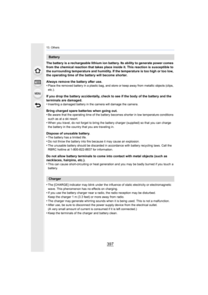 Page 397397
13. Others
The battery is a rechargeable lithium ion battery. Its ability to generate power comes 
from the chemical reaction that takes place inside it. This reaction is susceptible to 
the surrounding temperature and humidity. If the temperature is too high or too low, 
the operating time of the battery will become shorter.
Always remove the battery after use.
•
Place the removed battery in a plastic bag, and store or keep a way from metallic objects (clips, 
etc.).
If you drop the battery...