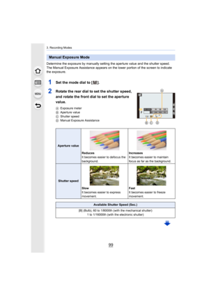 Page 9999
3. Recording Modes
Determine the exposure by manually setting the aperture value and the shutter speed.
The Manual Exposure Assistance appears on the lower portion of  the screen to indicate 
the exposure.
1Set the mode dial to [ ].
2Rotate the rear dial to set the shutter speed, 
and rotate the front dial to set the aperture 
value.
A Exposure meter
B Aperture value
C Shutter speed
D Manual Exposure Assistance
Manual Exposure Mode
Aperture value
Reduces
It becomes easier to defocus the 
background....
