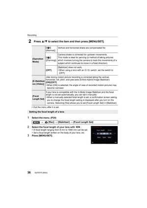 Page 36Recording
36SQT0775 (ENG) 
2Press 3/4 to select the item and then press [MENU/SET].
•Exit the menu after it is set.
1Select the menu. (P24)
2Select the focal length of your lens with  2/1.
•A focal length ranging from 8 mm to 1000 mm can be set.
•Set a focal length written on the body of your lens, etc.
3Press [MENU/SET].
[Operation 
Mode] []
([Normal])
Vertical and horizontal shake are compensated for.
[]
([Panning]) Camera shake is corrected for up/down movements.
This mode is ideal for panning (a...