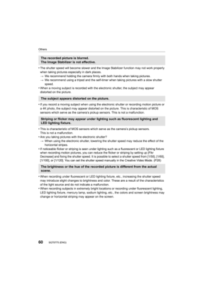 Page 60Others
60SQT0775 (ENG) 
•The shutter speed will become slower and the Image Stabilizer function may not work properly 
when taking pictures especially in dark places.
> We recommend holding the camera firmly with both hands when tak ing pictures.
> We recommend using a tripod and the self-timer when taking pict ures with a slow shutter 
speed.
•When a moving subject is recorded with the electronic shutter,  the subject may appear 
distorted on the picture.
•If you record a moving subject when using the...