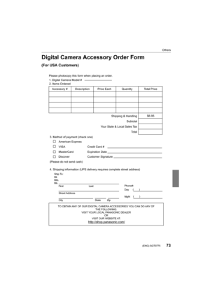 Page 7373
Others
 (ENG) SQT0775
Digital Camera Accessory Order Form
(For USA Customers)
Ship To: 
Mr.
Mrs.
Ms.First Last
Street Address 
City State Zip
Phone#: 
Day  ( )
Night ()
4. Shipping information (UPS delivery requires complete street address)\
        
Please photocopy this form when placing an order.
3. Method of payment (check one)     
American Express
VISA                          
MasterCard         
(Please do not send cash)    
2. Items Ordered  
Quantity
Accessory #  Price Each Description Total...