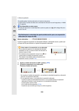 Page 103103
3. Modos de grabación
•Es posible grabar mientras está activo el modo de vista previa.
•La gama para el cambio de efecto de la velocidad de obturación es de 8 segundos a 1/16000 
de un segundo.
No disponible en estos casos:
•El modo de vista previa no está disponible cuando se graba con [ ] ([Pre-ráfaga 4K]) de la 
función Foto 4K.
Modos Aplicables: 
Cuando el ajuste de exposición es demasiado brillante o demasiado oscuro, puede usar 
un toque de AE para alcanzar un ajuste de exposición adecuado.
•...