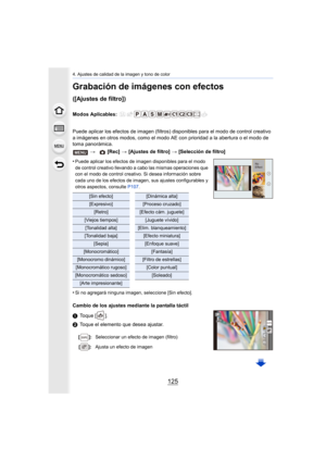 Page 125125
4. Ajustes de calidad de la imagen y tono de color
Grabación de imágenes con efectos 
([Ajustes de filtro])
Modos Aplicables: 
Puede aplicar los efectos de imagen (filtros) disponibles para el modo de control creativo 
a imágenes en otros modos, como el modo AE con prioridad a la abertura o el modo de 
toma panorámica.
•
Puede aplicar los efectos de imagen disponibles para el modo 
de control creativo llevando a cabo las mismas operaciones que 
con el modo de control creativo. Si desea información...