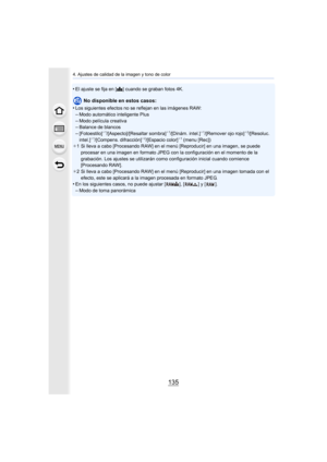 Page 135135
4. Ajustes de calidad de la imagen y tono de color
•El ajuste se fija en [A] cuando se graban fotos 4K.
No disponible en estos casos:
•
Los siguientes efectos no se reflejan en las imágenes RAW:–Modo automático inteligente Plus
–Modo película creativa–Balance de blancos–[Fotoestilo]¢ 1/[Aspecto]/[Resaltar sombra]¢1/[Dinám. intel.]¢1/[Remover ojo rojo]¢ 2/[Resoluc. 
intel.]¢ 1/[Compens. difracción]¢2/[Espacio color]¢1 (menu [Rec])
¢ 1 Si lleva a cabo [Procesando RAW] en el menú [Reproducir] en una...