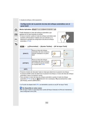 Page 153153
5. Ajustes de enfoque y brillo (exposición)
Modos Aplicables: 
Puede desplazar el área del enfoque automático que 
aparece en el visor tocando el monitor.
•
Si toca el monitor cuando el modo de enfoque automático está 
ajustado a [Personalizar múltiple] como por ejemplo [ ], 
aparecerá la pantalla de configuración del área de enfoque 
automático.  (P148)
•Presione el botón del obturador hasta la  mitad para determinar la posición de enfoque.
Si presiona [DISP.] antes de determinar la posición de...