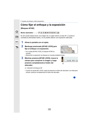Page 165165
5. Ajustes de enfoque y brillo (exposición)
Cómo fijar el enfoque y la exposición 
(Bloqueo AF/AE)
Modos Aplicables: 
Es útil cuando desea tomar una imagen de un sujeto externo al área AF o cuando el 
contraste es demasiado fuerte y no es  posible obtener una exposición adecuada.
1Alinee la pantalla con el sujeto.
2Mantenga presionado [AF/AE LOCK] para 
fijar el enfoque o la exposición.
•Si lo suelta [AF/AE LOCK], el bloqueo AF/AE se 
cancela.
•Solamente la exposición se bloquea en el ajuste...
