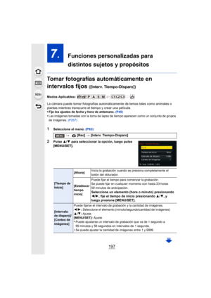 Page 197197
7.  Funciones personalizadas para 
distintos sujetos y propósitos
Tomar fotografías automáticamente en 
intervalos fijos 
([Interv. Tiempo-Disparo])
Modos Aplicables: 
La cámara puede tomar fotografías automáticamente de temas tales como animales o 
plantas mientras transcurre el tiempo y crear una película.
•
Fije los ajustes de fecha y hora de antemano.  (P40)•Las imágenes tomadas con la toma de lapso de tiempo aparecen como un conjunto de grupos 
de imágenes. (P257)
1Seleccione el menú.  (P63)...