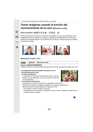Page 207207
7. Funciones personalizadas para distintos sujetos y propósitos
Tomar imágenes usando la función del 
reconocimiento de la cara 
([Reconoce cara])
Modos Aplicables: 
El reconocimiento de la cara es una función que detecta una cara que se parece a otra 
registrada para dar prioridad a su enfoque y exposición automáticamente. Aunque esa 
persona se encuentre detrás o en el extremo de una fila en una foto de grupo, la cámara 
la sacará con nitidez.
Seleccione el menú. (P63)
Ajustes: [ON]/[OFF]/[MEMORY]...