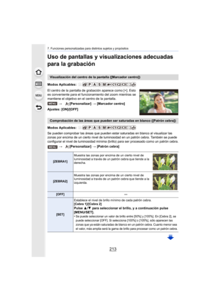 Page 213213
7. Funciones personalizadas para distintos sujetos y propósitos
Uso de pantallas y visualizaciones adecuadas 
para la grabación
El centro de la pantalla de grabación aparece como [+]. Esto 
es conveniente para el funcionamiento del zoom mientras se 
mantiene el objetivo en el centro de la pantalla.
Ajustes: [ON]/[OFF]
Modos Aplicables: 
Se pueden comprobar las áreas que pueden estar saturadas en blanco al visualizar las 
zonas por encima de un cierto nivel de luminosidad en un patrón cebra. También...